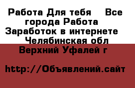 Работа Для тебя  - Все города Работа » Заработок в интернете   . Челябинская обл.,Верхний Уфалей г.